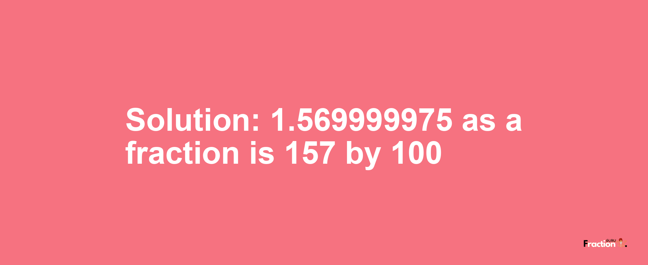 Solution:1.569999975 as a fraction is 157/100